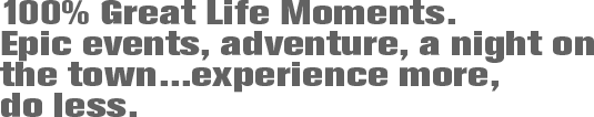 100% Great Life Moments. Epic events, adventure, a night on the town...experience more, do less.